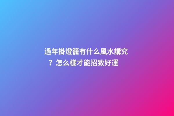 過年掛燈籠有什么風水講究？怎么樣才能招致好運